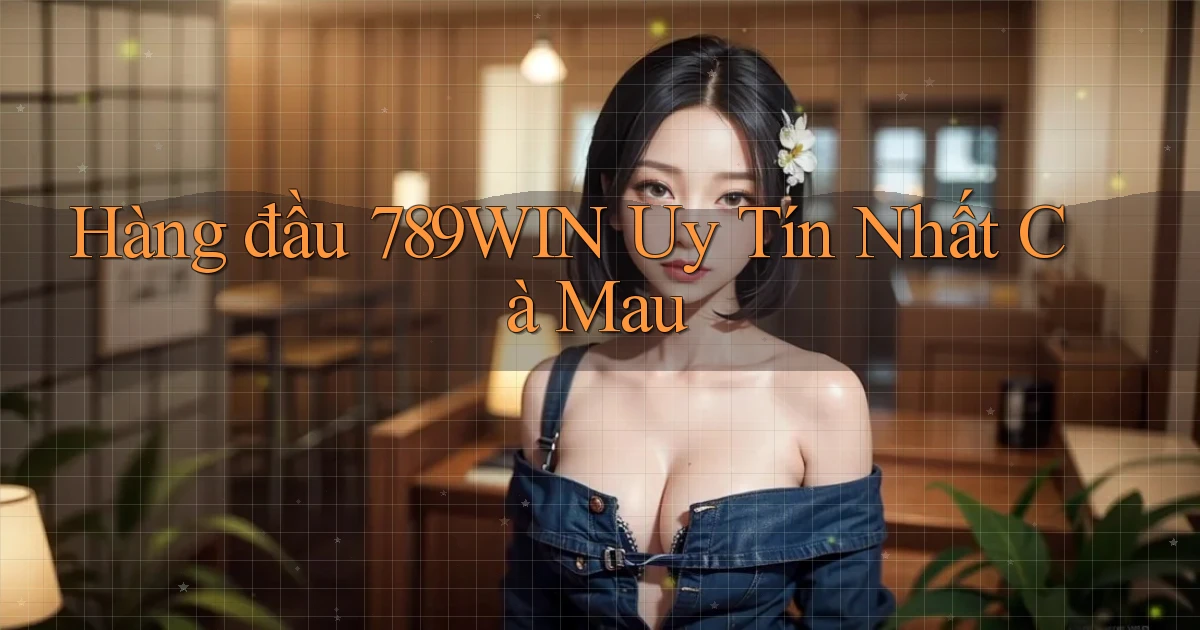 hàng đầu 789win uy tín nhất Cà Mau