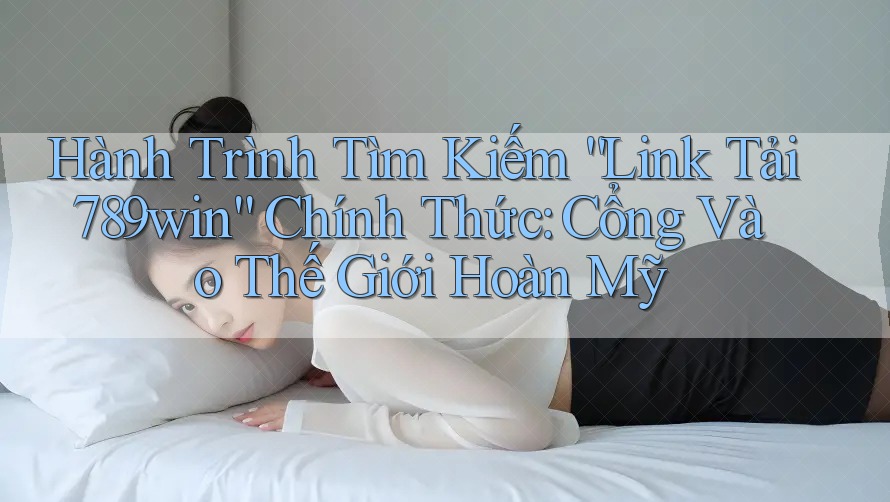Hành Trình Tìm Kiếm “Link Tải 789win” Chính Thức: Cổng Vào Thế Giới Hoàn Mỹ