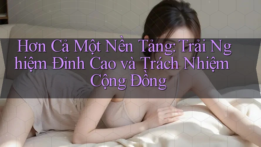 Hơn Cả Một Nền Tảng: Trải Nghiệm Đỉnh Cao và Trách Nhiệm Cộng Đồng