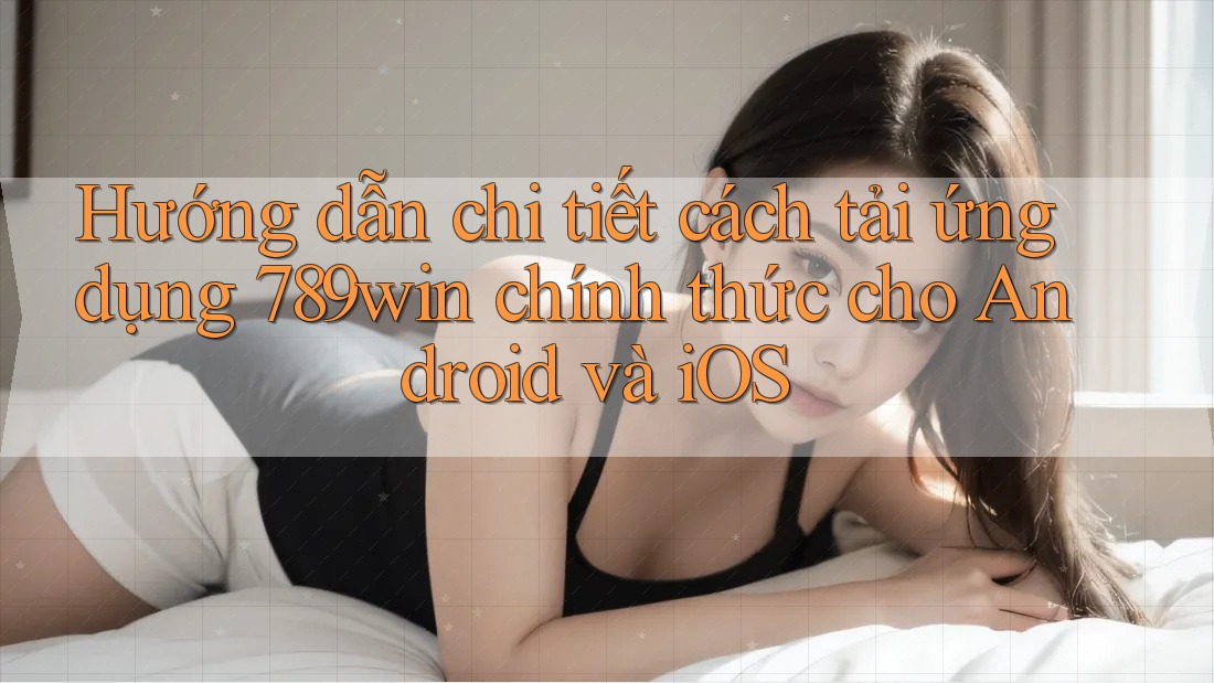 Hướng dẫn chi tiết cách tải ứng dụng 789win chính thức cho Android và iOS