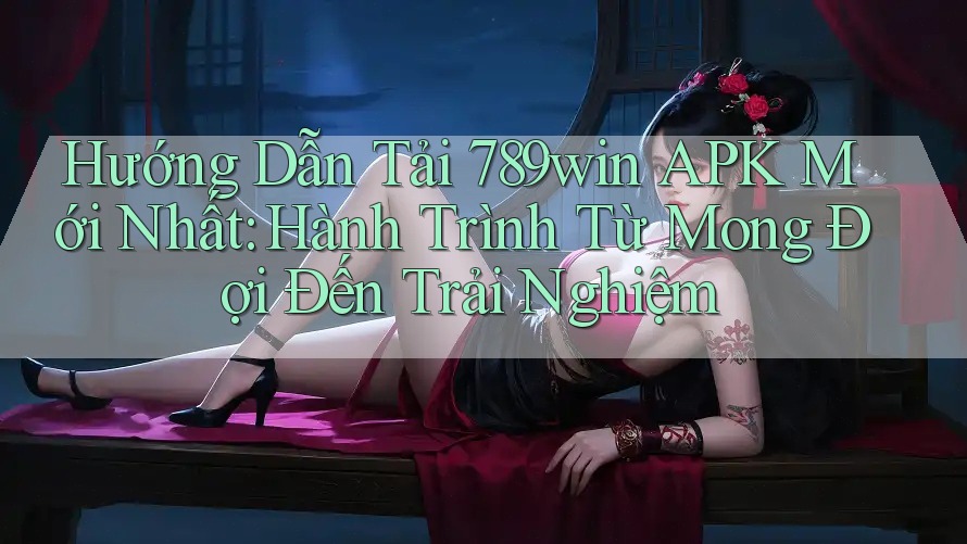 Hướng Dẫn Tải 789win APK Mới Nhất: Hành Trình Từ Mong Đợi Đến Trải Nghiệm