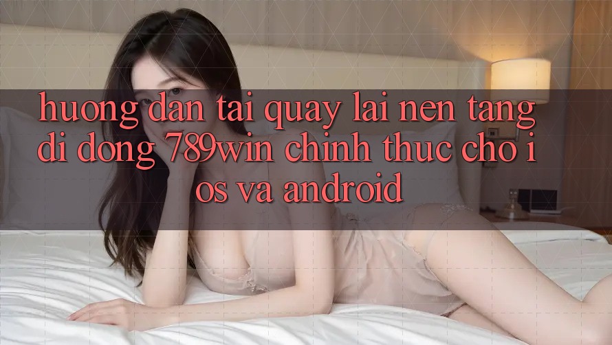 Hướng Dẫn Tải quay lại Nền tảng di động 789win Chính Thức Cho iOS Và Android