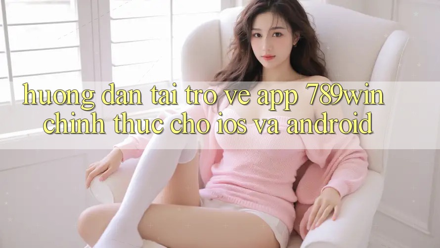 Hướng Dẫn Tải trở về App 789win Chính Thức Cho iOS Và Android