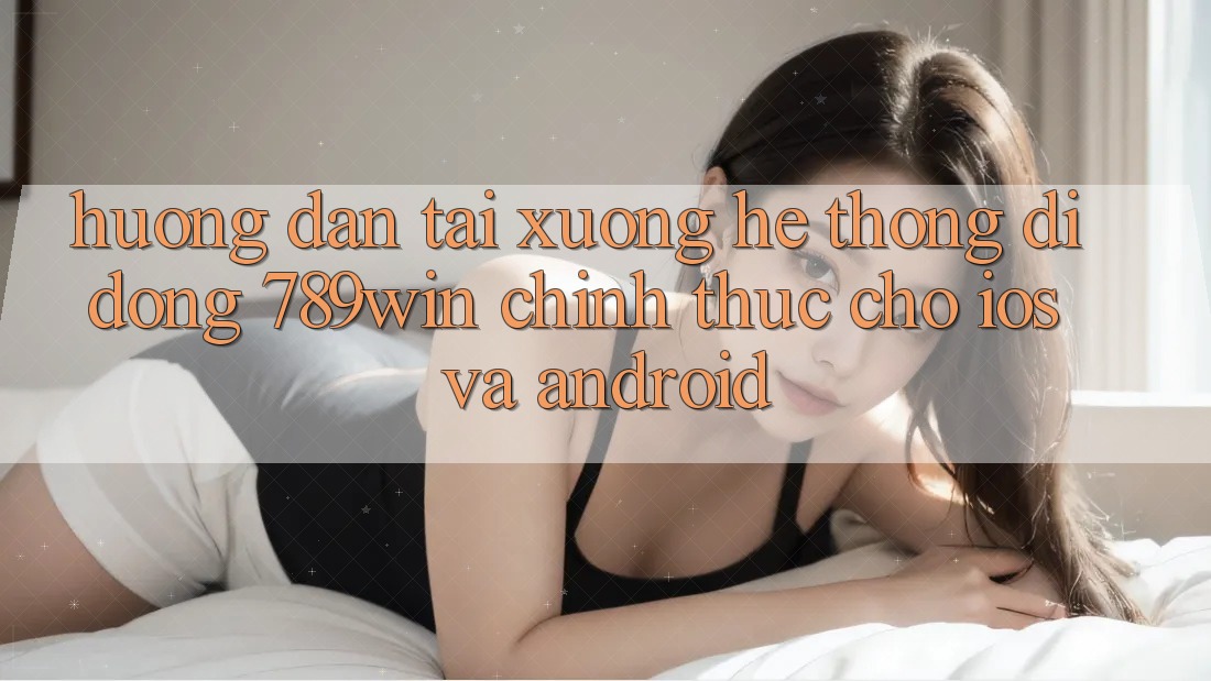 Hướng Dẫn Tải xuống Hệ thống di động 789win Chính Thức Cho iOS Và Android