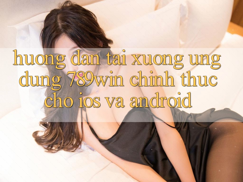 Hướng dẫn Tải xuống Ứng Dụng 789win Chính Thức Cho iOS Và Android