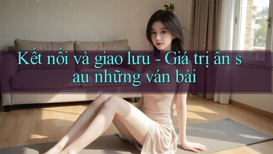 Kết nối và giao lưu - Giá trị ẩn sau những ván bài