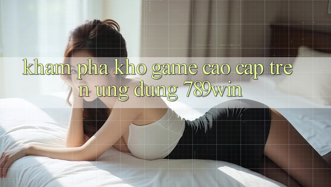 Khám Phá Kho Game Cao cấp Trên Ứng dụng 789win