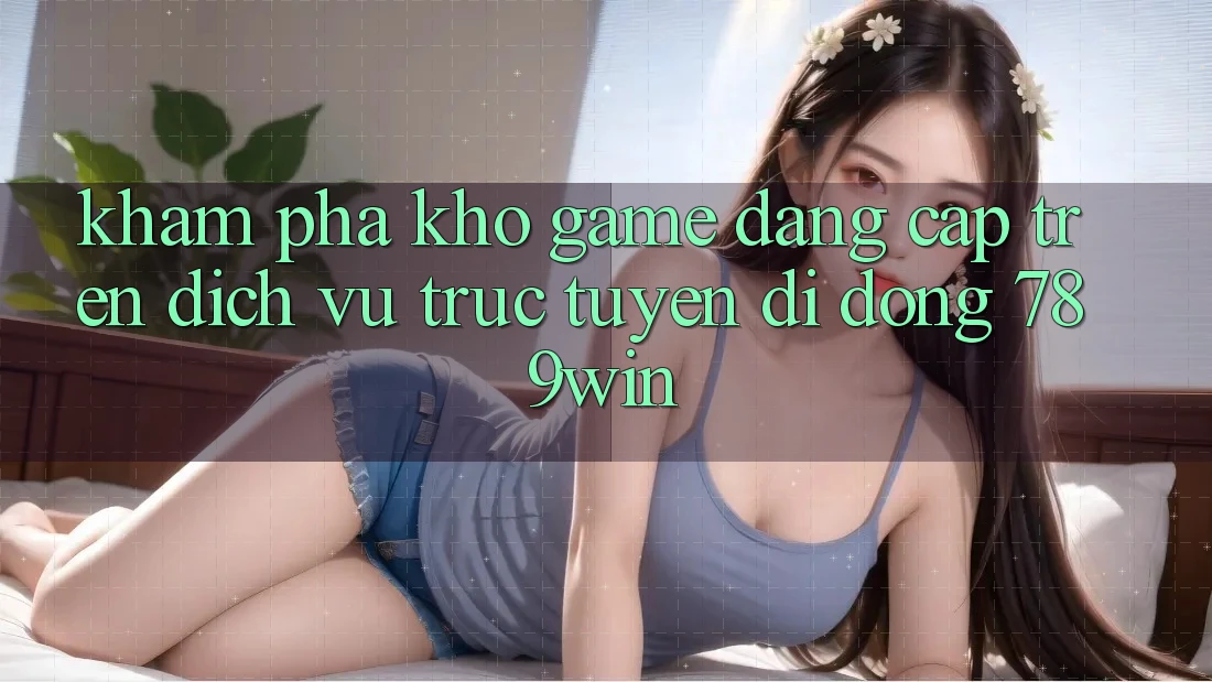 Khám phá Kho Game Đẳng cấp Trên Dịch vụ trực tuyến di động 789win