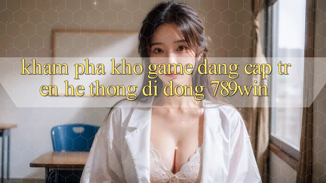 Khám Phá Kho Game Đẳng cấp Trên Hệ thống di động 789win