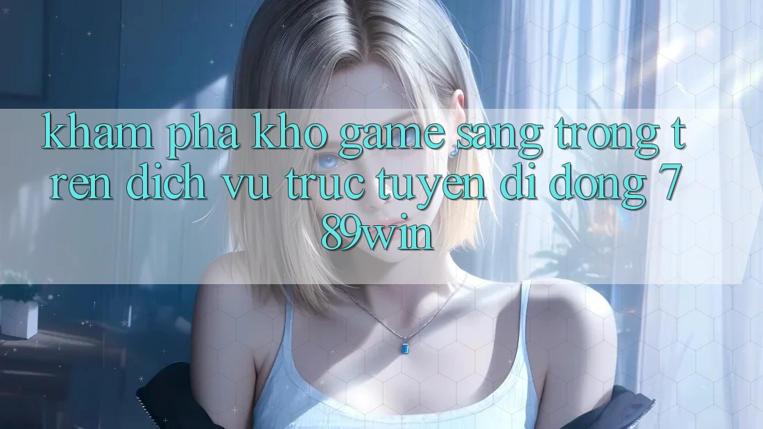 Khám Phá Kho Game Sang trọng Trên Dịch vụ trực tuyến di động 789win
