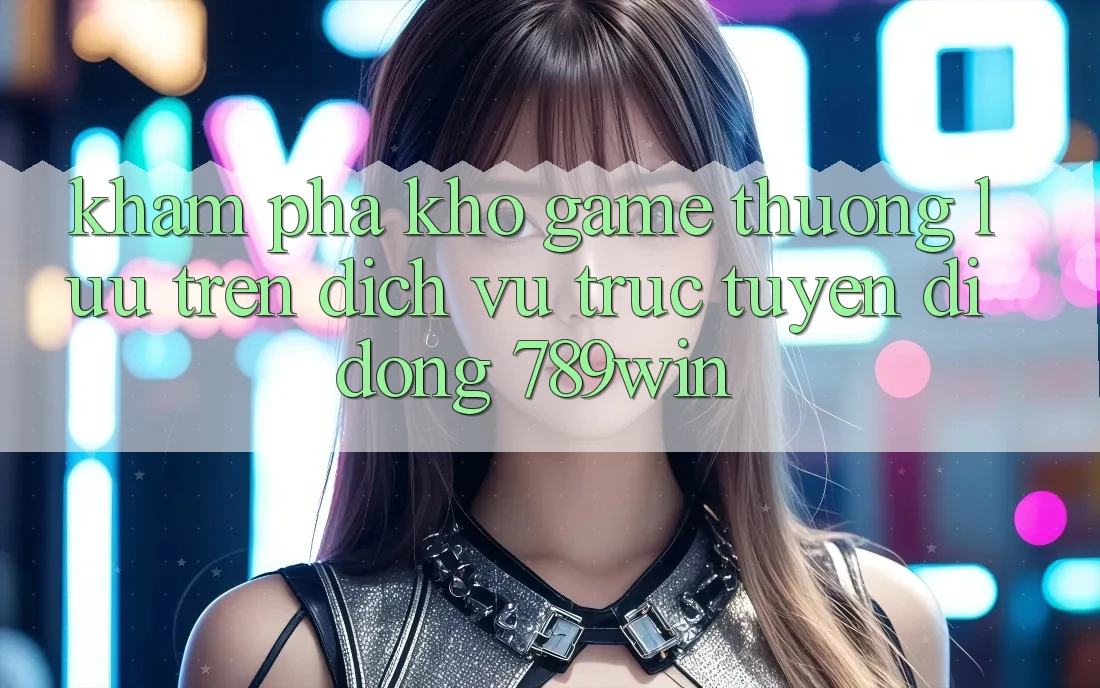 Khám Phá Kho Game Thượng lưu Trên Dịch vụ trực tuyến di động 789win