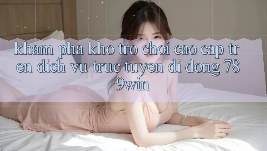 Khám Phá Kho Trò chơi Cao cấp Trên Dịch vụ trực tuyến di động 789win