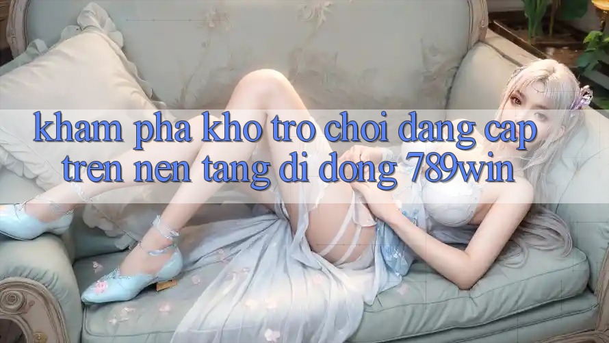 Khám Phá Kho Trò chơi Đẳng cấp Trên Nền tảng di động 789win