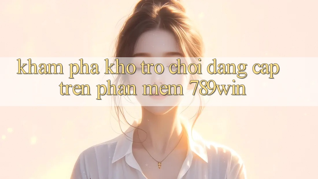 Khám Phá Kho Trò chơi Đẳng Cấp Trên Phần mềm 789win