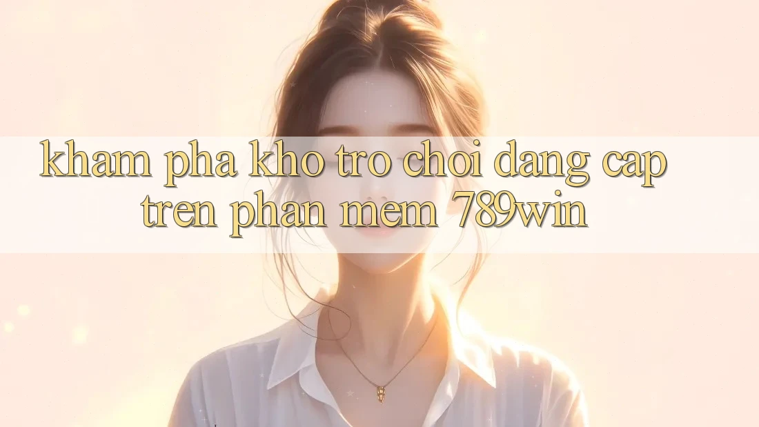 Khám Phá Kho Trò chơi Đẳng Cấp Trên Phần mềm 789win