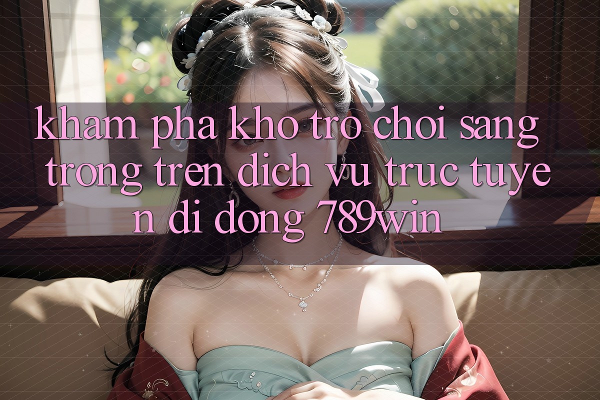Khám Phá Kho Trò chơi Sang trọng Trên Dịch vụ trực tuyến di động 789win