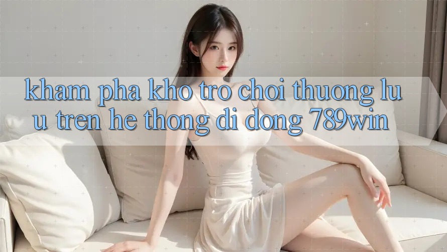Khám Phá Kho Trò chơi Thượng lưu Trên Hệ thống di động 789win