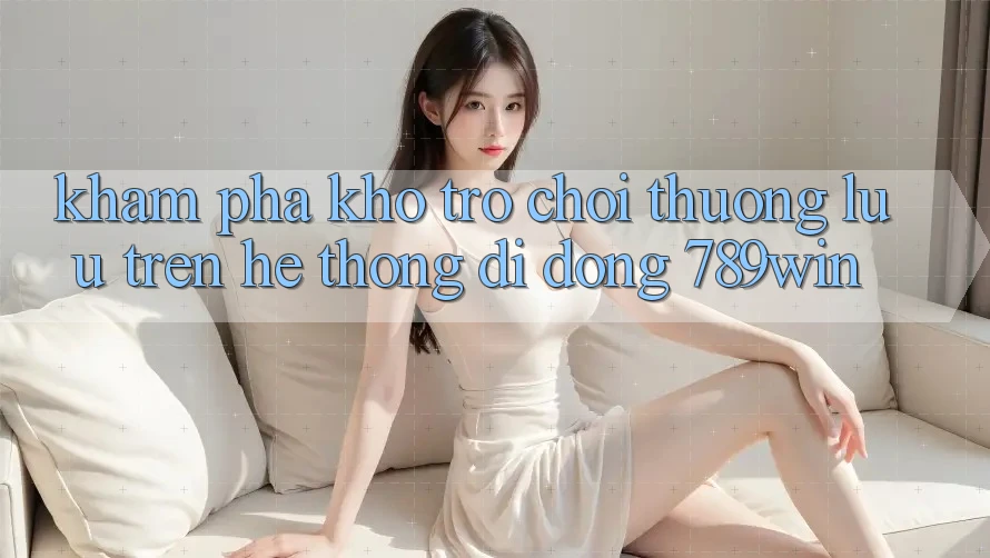 Khám Phá Kho Trò chơi Thượng lưu Trên Hệ thống di động 789win