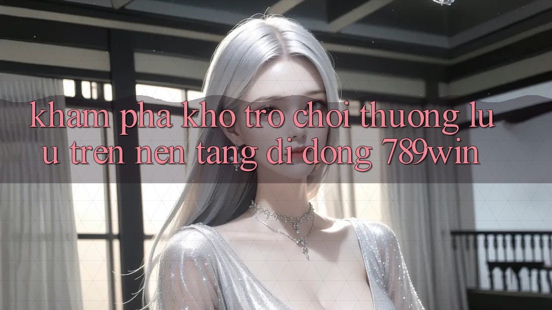 Khám Phá Kho Trò chơi Thượng lưu Trên Nền tảng di động 789win