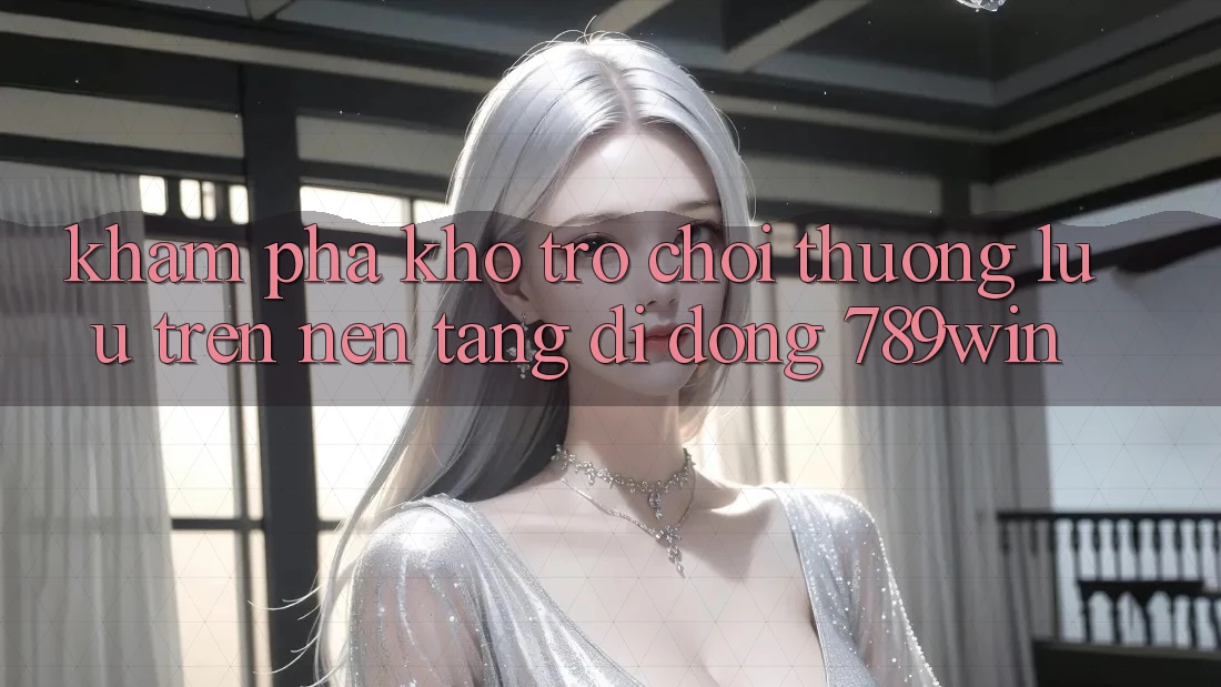 Khám Phá Kho Trò chơi Thượng lưu Trên Nền tảng di động 789win