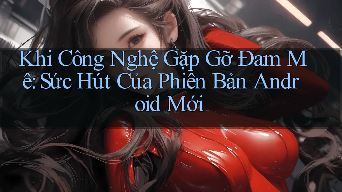 Khi Công Nghệ Gặp Gỡ Đam Mê: Sức Hút Của Phiên Bản Android Mới