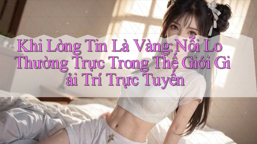 Khi Lòng Tin Là Vàng: Nỗi Lo Thường Trực Trong Thế Giới Giải Trí Trực Tuyến