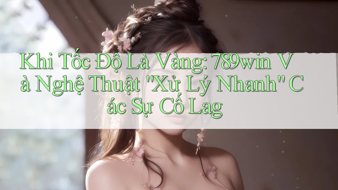 Khi Tốc Độ Là Vàng: 789win Và Nghệ Thuật “Xử Lý Nhanh” Các Sự Cố Lag
