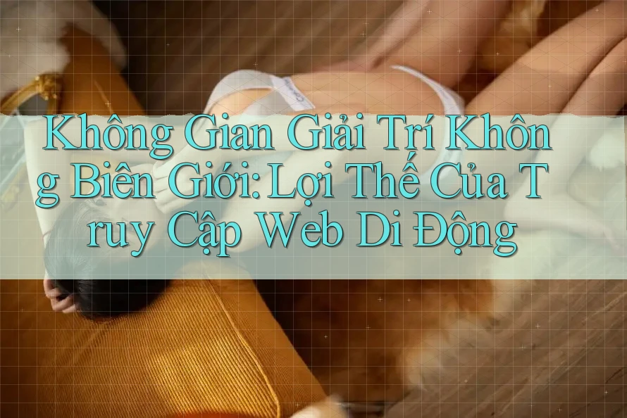 Không Gian Giải Trí Không Biên Giới: Lợi Thế Của Truy Cập Web Di Động