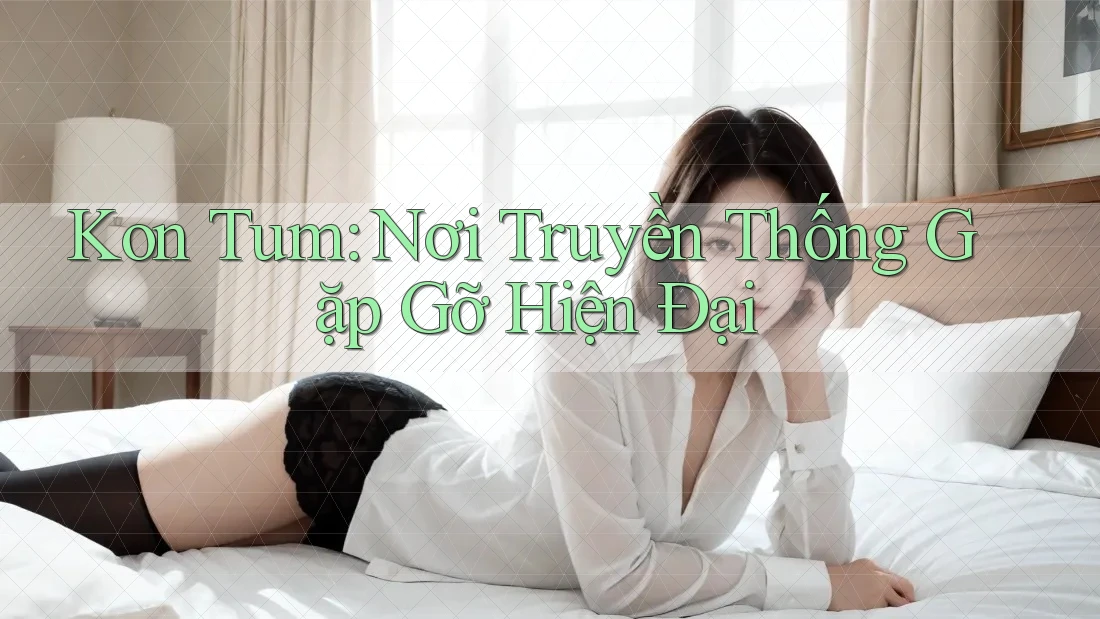 Kon Tum: Nơi Truyền Thống Gặp Gỡ Hiện Đại