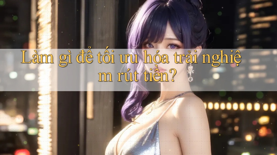 Làm gì để tối ưu hóa trải nghiệm rút tiền?