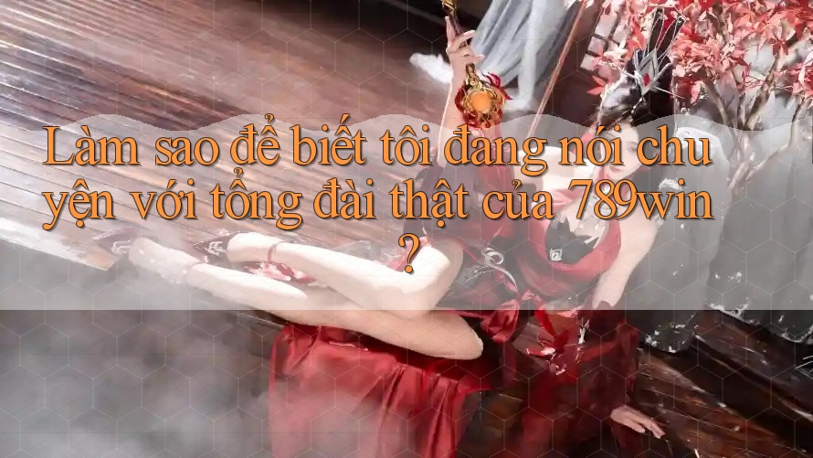 Làm sao để biết tôi đang nói chuyện với tổng đài thật của 789win?