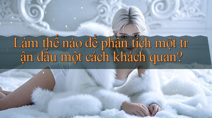 Làm thế nào để phân tích một trận đấu một cách khách quan?