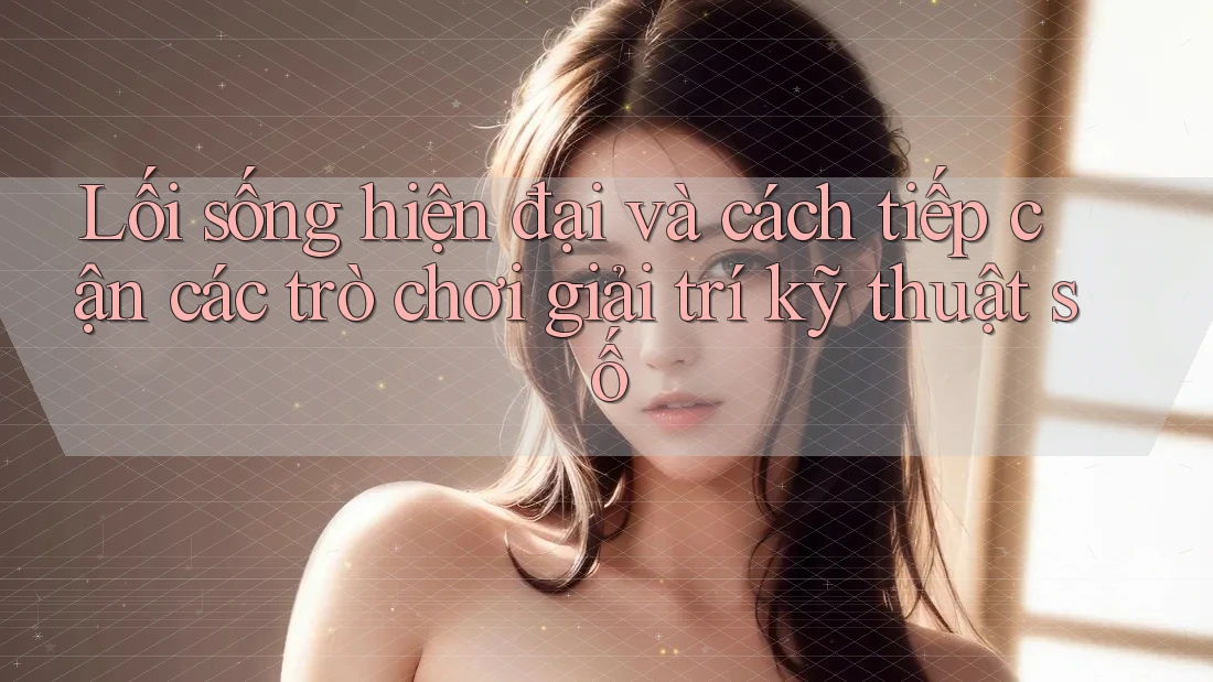 Lối sống hiện đại và cách tiếp cận các trò chơi giải trí kỹ thuật số