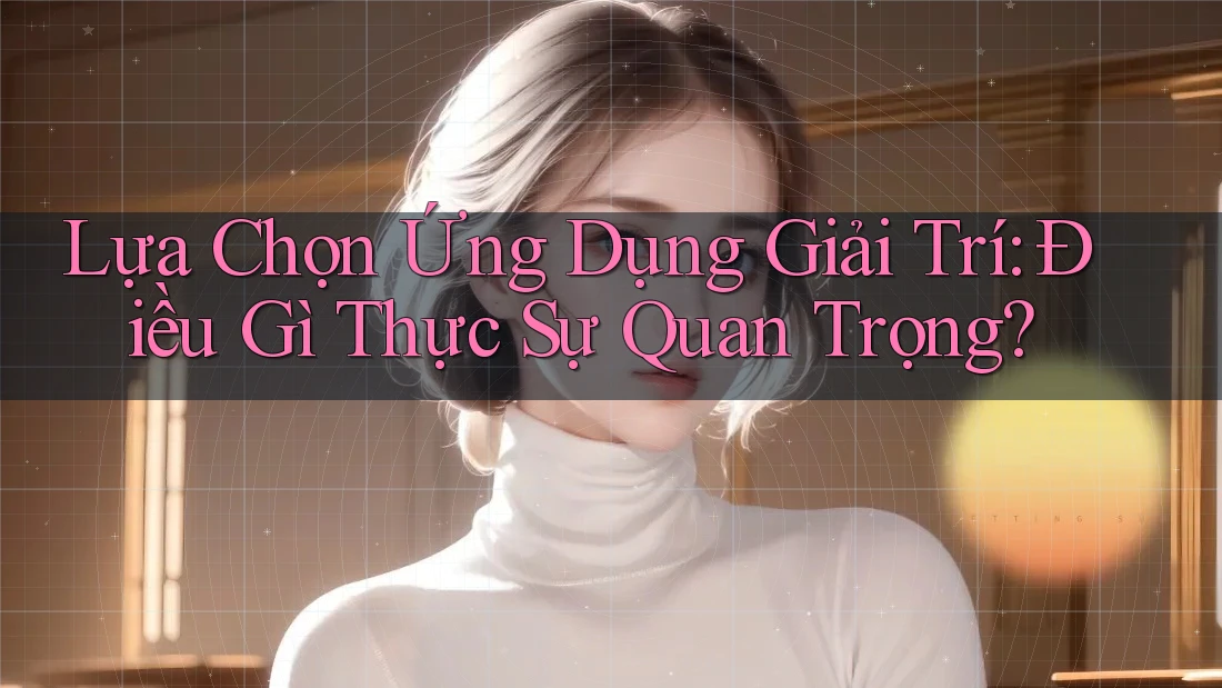Lựa Chọn Ứng Dụng Giải Trí: Điều Gì Thực Sự Quan Trọng?
