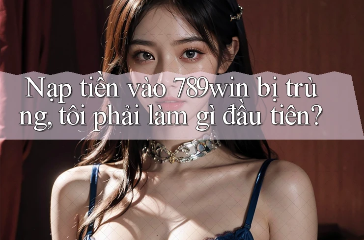 Nạp tiền vào 789win bị trùng, tôi phải làm gì đầu tiên?