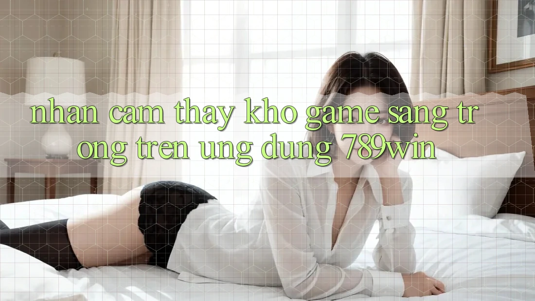 Nhận cảm thấy Kho Game Sang trọng Trên Ứng Dụng 789win