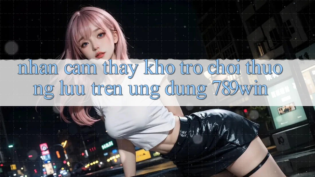 Nhận cảm thấy Kho Trò chơi Thượng lưu Trên Ứng Dụng 789win