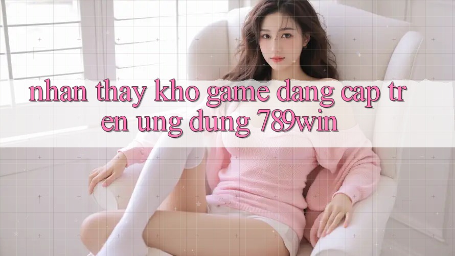 Nhận thấy Kho Game Đẳng cấp Trên Ứng Dụng 789win