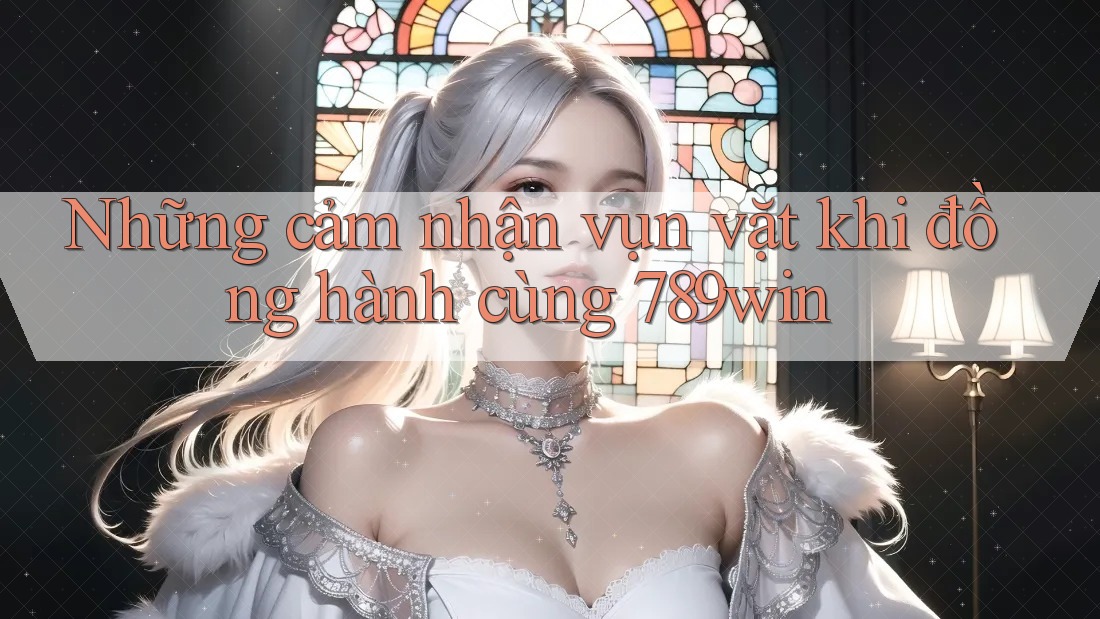 Những cảm nhận vụn vặt khi đồng hành cùng 789win