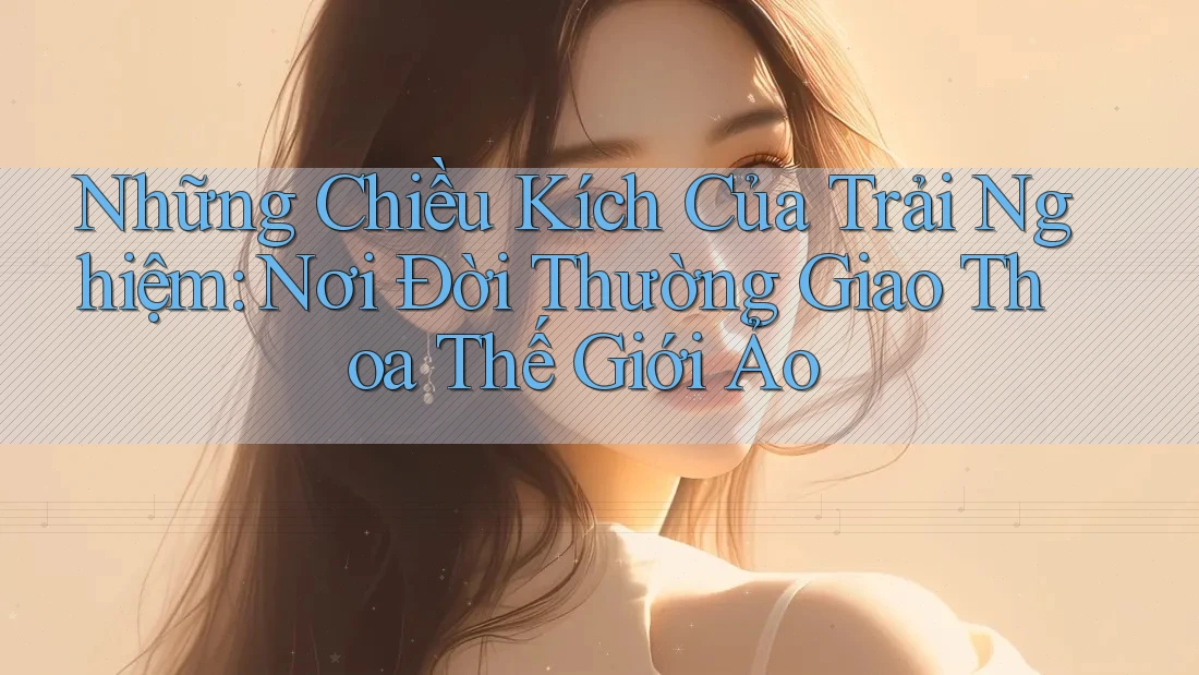 Những Chiều Kích Của Trải Nghiệm: Nơi Đời Thường Giao Thoa Thế Giới Ảo Những Chiều Kích Của Trải Nghiệm: Nơi Đời Thường Giao Thoa Thế Giới Ảo