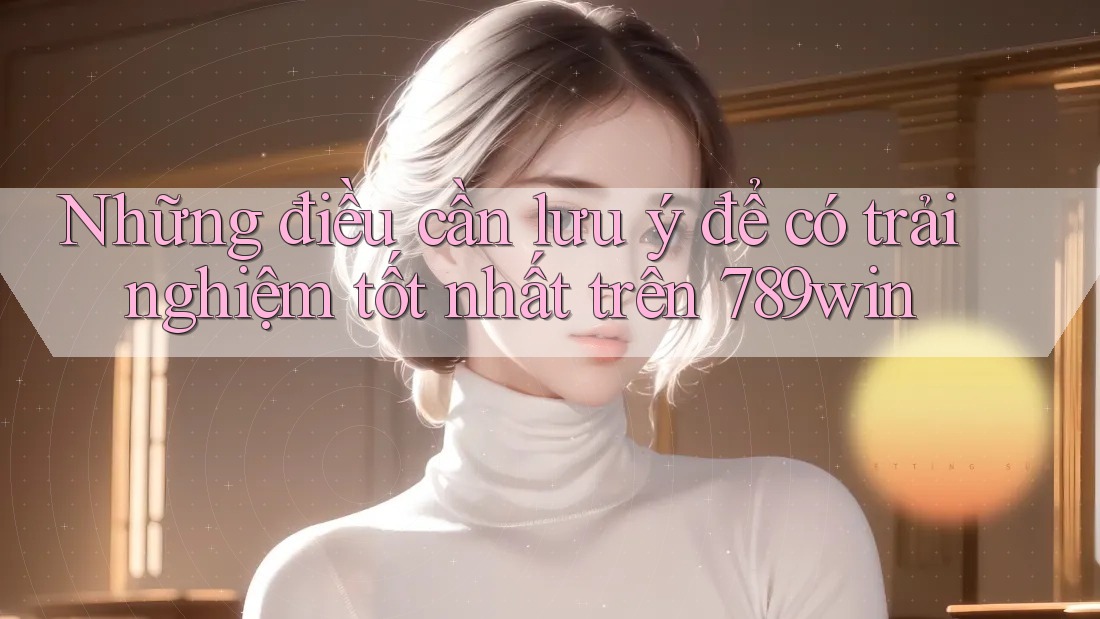Những điều cần lưu ý để có trải nghiệm tốt nhất trên 789win