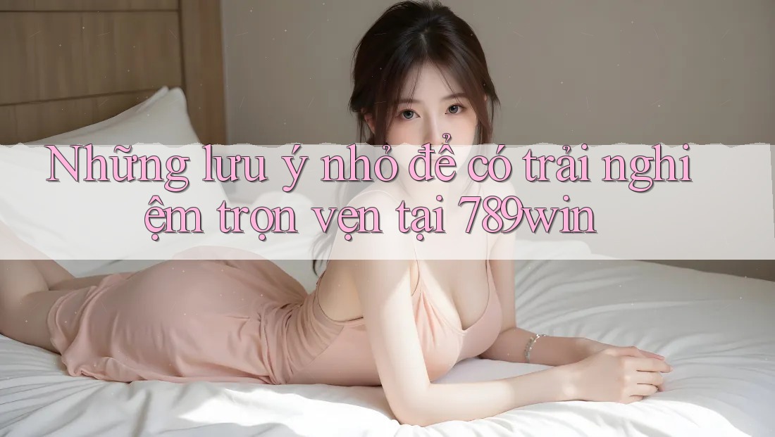 Những lưu ý nhỏ để có trải nghiệm trọn vẹn tại 789win