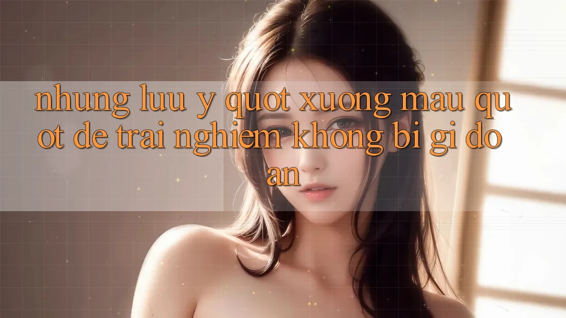 Những lưu ý " xương máu" để trải nghiệm không bị gi đoạn