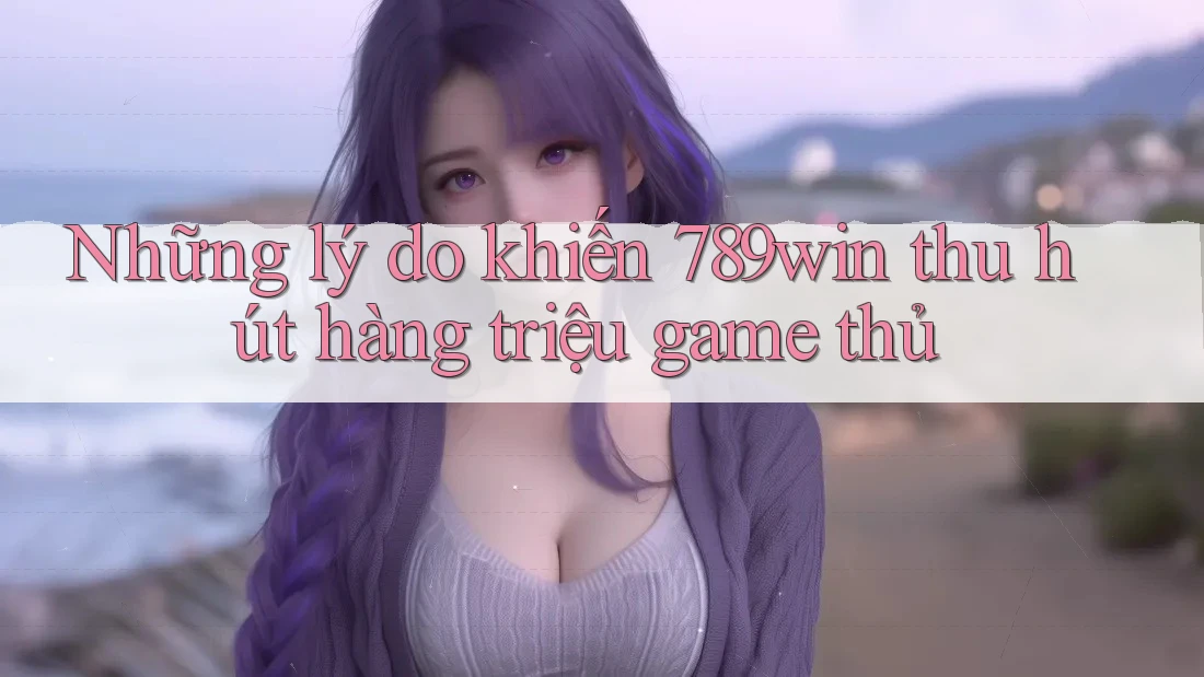Những lý do khiến 789win thu hút hàng triệu game thủ