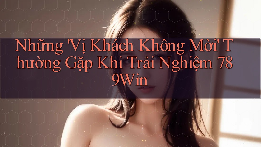 Những 'Vị Khách Không Mời' Thường Gặp Khi Trải Nghiệm 789Win