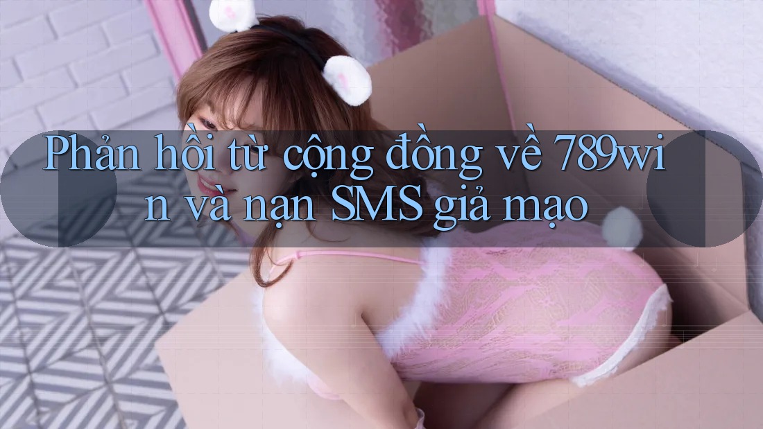 Phản hồi từ cộng đồng về 789win và nạn SMS giả mạo