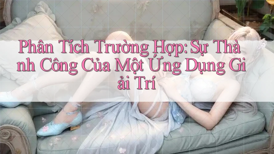 Phân Tích Trường Hợp: Sự Thành Công Của Một Ứng Dụng Giải Trí
