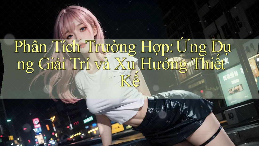 Phân Tích Trường Hợp: Ứng Dụng Giải Trí và Xu Hướng Thiết Kế