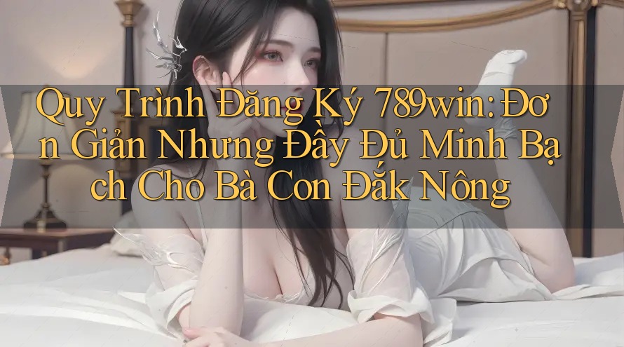 Quy Trình Đăng Ký 789win: Đơn Giản Nhưng Đầy Đủ Minh Bạch Cho Bà Con Đắk Nông
