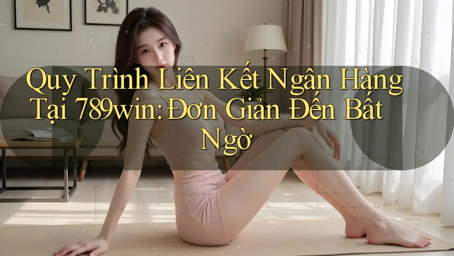 Quy Trình Liên Kết Ngân Hàng Tại 789win: Đơn Giản Đến Bất Ngờ